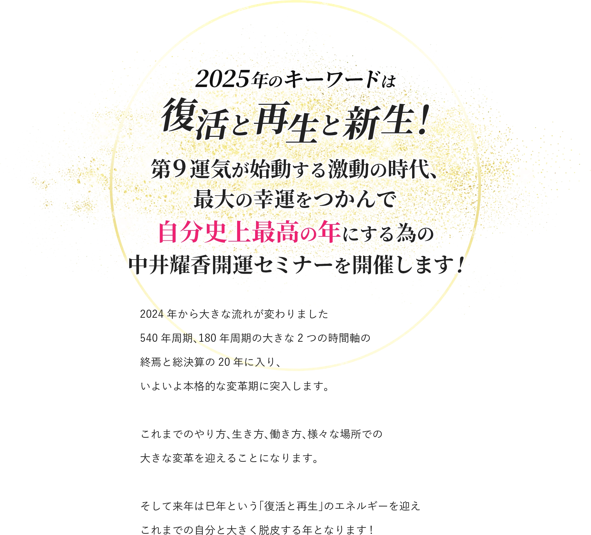 2025年のキーワードは 復活と再生と新生！ 第9運気が始動する激動の時代、 最大の幸運をつかんで 自分史上最高の年にする為の 中井耀香開運セミナーを開催します! 2024年から大きな流れが変わりました 540年周期、180年周期の大きな2つの時間軸の 終焉と総決算の20年に入り、 いよいよ本格的な変革期に突入します。 これまでのやり方、生き方、働き方、様々な場所での 大きな変革を迎えることになります。 そして来年は巳年という「復活と再生」のエネルギーを迎え これまでの自分と大きく脱皮する年となります!