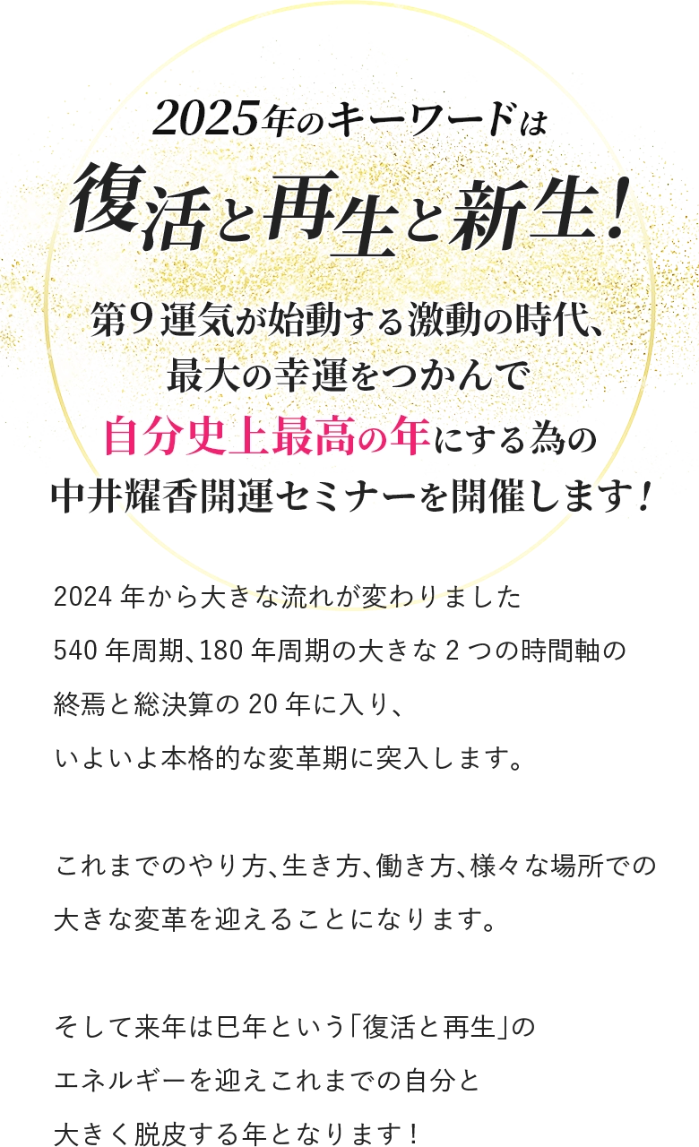 2025年のキーワードは 復活と再生と新生！ 第9運気が始動する激動の時代、 最大の幸運をつかんで 自分史上最高の年にする為の 中井耀香開運セミナーを開催します! 2024年から大きな流れが変わりました 540年周期、180年周期の大きな2つの時間軸の 終焉と総決算の20年に入り、 いよいよ本格的な変革期に突入します。 これまでのやり方、生き方、働き方、様々な場所での 大きな変革を迎えることになります。 そして来年は巳年という「復活と再生」のエネルギーを迎え これまでの自分と大きく脱皮する年となります!