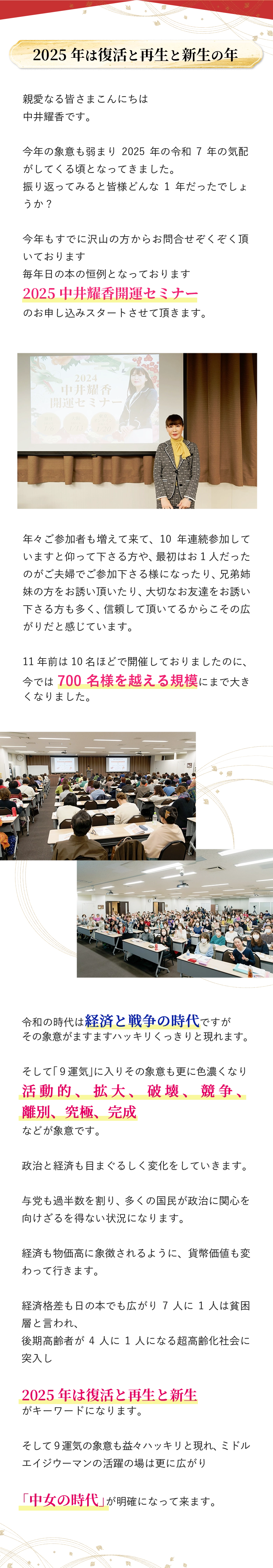 2025年のキーワードは 復活と再生と新生！ 第9運気が始動する激動の時代、 最大の幸運をつかんで 自分史上最高の年にする為の 中井耀香開運セミナーを開催します! 2024年から大きな流れが変わりました 540年周期、180年周期の大きな2つの時間軸の 終焉と総決算の20年に入り、 いよいよ本格的な変革期に突入します。 これまでのやり方、生き方、働き方、様々な場所での 大きな変革を迎えることになります。 そして来年は巳年という「復活と再生」のエネルギーを迎え これまでの自分と大きく脱皮する年となります! 2025年は復活と再生と新生の年 親愛なる皆さまこんにちは 中井耀香です。 今年の象意も弱まり2025年の令和7年の気配がしてくる頃となってきました。 振り返ってみると皆様どんな1年だったでしょうか? 今年もすでに沢山の方からお問合せぞくぞく頂いております 毎年日の本の恒例となっております 2025中井耀香開運セミナー のお申し込みスタートさせて頂きます。 年々ご参加者も増えて来て、10年連続参加していますと仰って下さる方や、最初はお1人だったのがご夫婦でご参加下さる様になったり、兄弟姉妹の方をお誘い頂いたり、大切なお友達をお誘い下さる方も多く、信頼して頂いてるからこその広がりだと感じています。 11年前は10名ほどで開催しておりましたのに、 今では700名様を越える規模にまで大きくなりました。 令和の時代は経済と戦争の時代ですが その象意がますますハッキリくっきりと現れます。 そして「９運気」に入りその象意も更に色濃くなり 活動的、拡大、破壊、競争、離別、究極、完成 などが象意です。 政治と経済も目まぐるしく変化をしていきます。 与党も過半数を割り、多くの国民が政治に関心を向けざるを得ない状況になります。 経済も物価高に象徴されるように、貨幣価値も変わって行きます。 経済格差も日の本でも広がり7人に1人は貧困層と言われ、 後期高齢者が4人に1人になる超高齢化社会に突入し 2025年は復活と再生と新生 がキーワードになります。 そして９運気の象意も益々ハッキリと現れ、ミドルエイジウーマンの活躍の場は更に広がり 「中女の時代」が明確になって来ます。