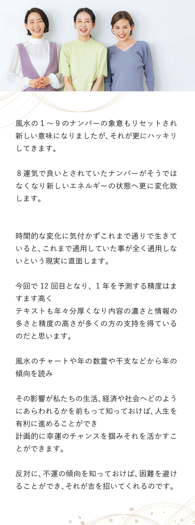 風水の１～９のナンバーの象意もリセットされ新しい意味になりましたが、それが更にハッキリしてきます。 ８運気で良いとされていたナンバーがそうではなくなり新しいエネルギーの状態へ更に変化致します。 時間的な変化に気付かずこれまで通りで生きていると、これまで通用していた事が全く通用しないという現実に直面します。 今回で12回目となり、1年を予測する精度はますます高く テキストも年々分厚くなり内容の濃さと情報の多さと精度の高さが多くの方の支持を得ているのだと思います。 風水のチャートや年の数霊や干支などから年の傾向を読み その影響が私たちの生活、経済や社会へどのようにあらわれるかを前もって知っておけば、人生を有利に進めることができ 計画的に幸運のチャンスを掴みそれを活かすことができます。 反対に、不運の傾向を知っておけば、困難を避けることができ、それが吉を招いてくれるのです。