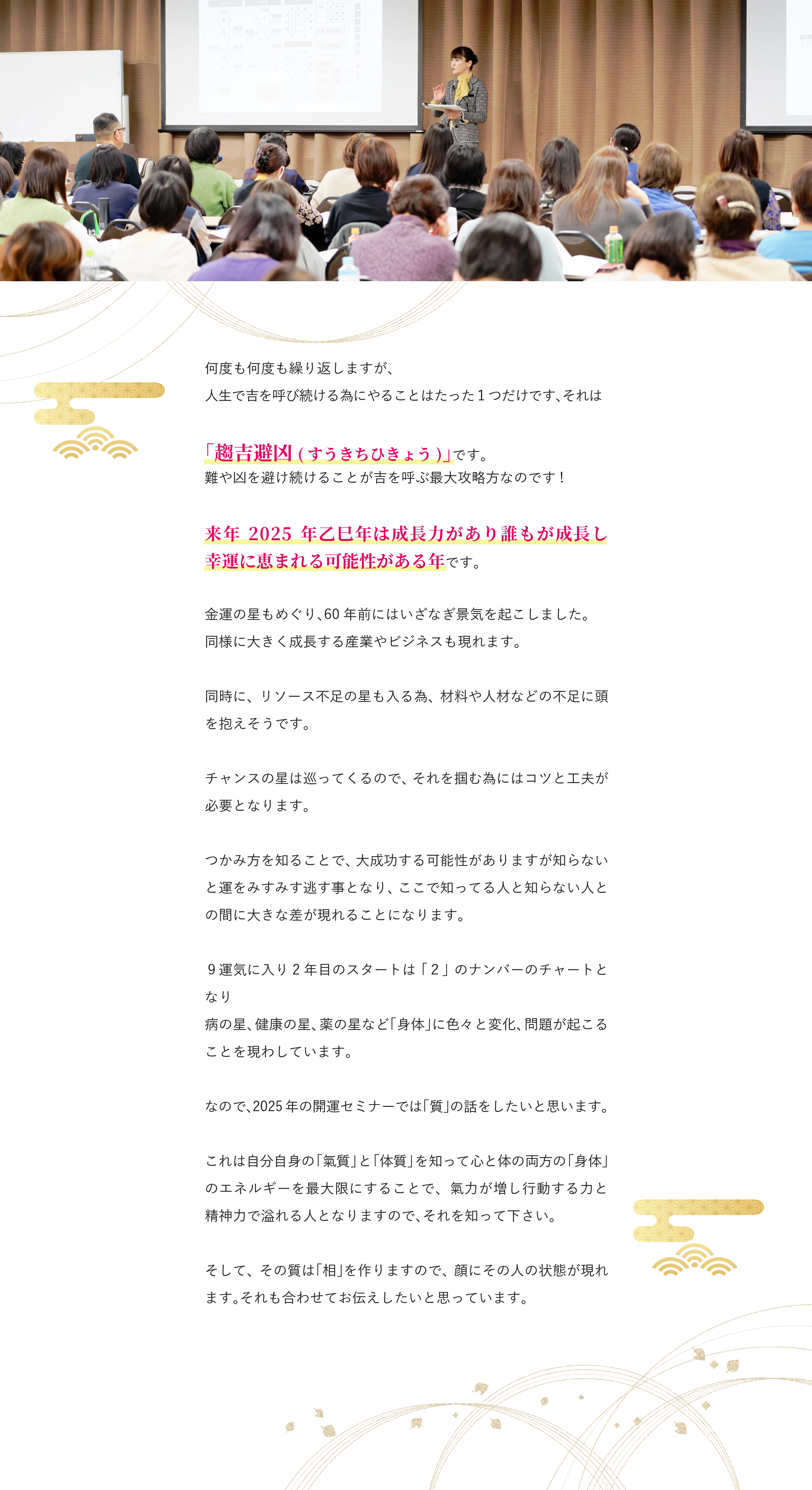 何度も何度も繰り返しますが、 人生で吉を呼び続ける為にやることはたった１つだけです、それは 「趨吉避凶(すうきちひきょう)」です。 難や凶を避け続けることが吉を呼ぶ最大攻略方なのです! 来年2025年乙巳年は成長力があり誰もが成長し幸運に恵まれる可能性がある年です。 金運の星もめぐり、60年前にはいざなぎ景気を起こしました。 同様に大きく成長する産業やビジネスも現れます。 同時に、リソース不足の星も入る為、材料や人材などの不足に頭を抱えそうです。 チャンスの星は巡ってくるので、それを掴む為にはコツと工夫が必要となります。 つかみ方を知ることで、大成功する可能性がありますが知らないと運をみすみす逃す事となり、ここで知ってる人と知らない人との間に大きな差が現れることになります。 ９運気に入り2年目のスタートは「２」のナンバーのチャートとなり 病の星、健康の星、薬の星など「身体」に色々と変化、問題が起こることを現わしています。 なので、2025年の開運セミナーでは「質」の話をしたいと思います。 これは自分自身の「氣質」と「体質」を知って心と体の両方の「身体」のエネルギーを最大限にすることで、氣力が増し行動する力と精神力で溢れる人となりますので、それを知って下さい。 そして、その質は「相」を作りますので、顔にその人の状態が現れます。それも合わせてお伝えしたいと思っています。