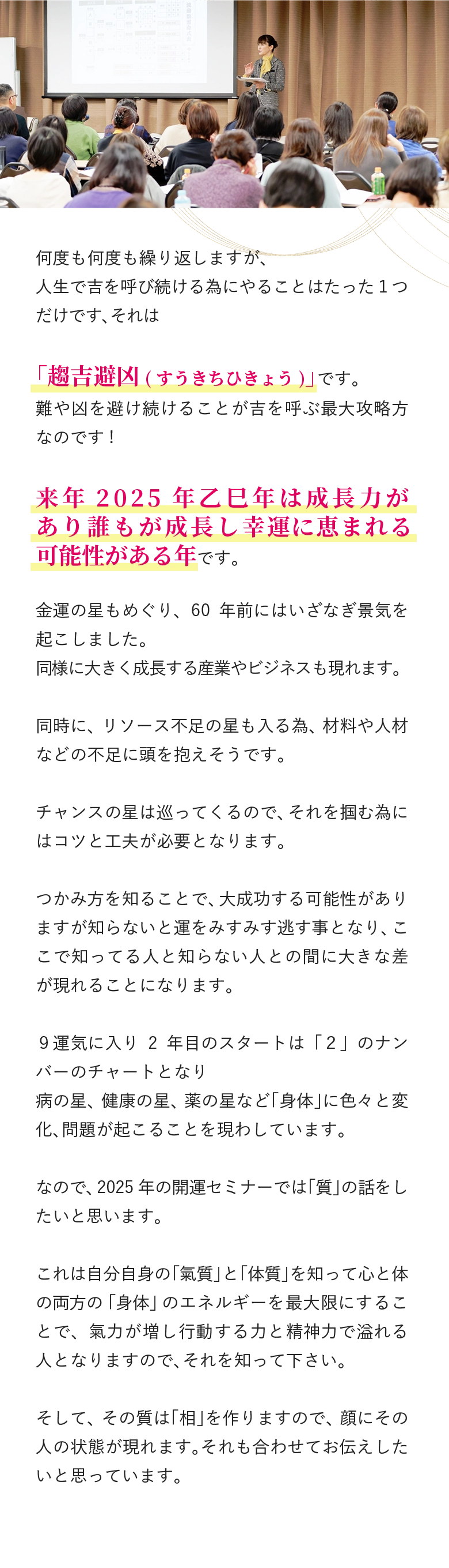 何度も何度も繰り返しますが、 人生で吉を呼び続ける為にやることはたった１つだけです、それは 「趨吉避凶(すうきちひきょう)」です。 難や凶を避け続けることが吉を呼ぶ最大攻略方なのです! 来年2025年乙巳年は成長力があり誰もが成長し幸運に恵まれる可能性がある年です。 金運の星もめぐり、60年前にはいざなぎ景気を起こしました。 同様に大きく成長する産業やビジネスも現れます。 同時に、リソース不足の星も入る為、材料や人材などの不足に頭を抱えそうです。 チャンスの星は巡ってくるので、それを掴む為にはコツと工夫が必要となります。 つかみ方を知ることで、大成功する可能性がありますが知らないと運をみすみす逃す事となり、ここで知ってる人と知らない人との間に大きな差が現れることになります。 ９運気に入り2年目のスタートは「２」のナンバーのチャートとなり 病の星、健康の星、薬の星など「身体」に色々と変化、問題が起こることを現わしています。 なので、2025年の開運セミナーでは「質」の話をしたいと思います。 これは自分自身の「氣質」と「体質」を知って心と体の両方の「身体」のエネルギーを最大限にすることで、氣力が増し行動する力と精神力で溢れる人となりますので、それを知って下さい。 そして、その質は「相」を作りますので、顔にその人の状態が現れます。それも合わせてお伝えしたいと思っています。