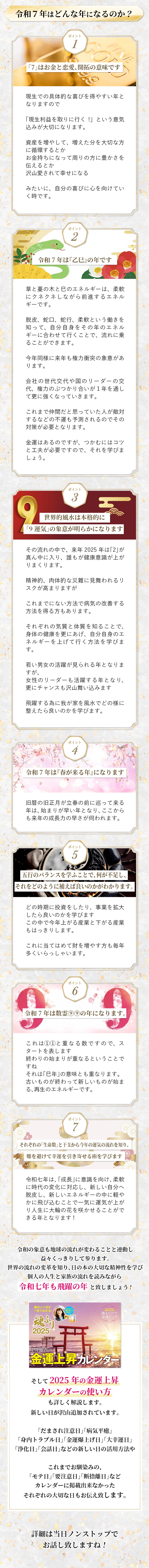 令和７年はどんな年になるのか？ 1「7」はお金と恋愛、開拓の意味です 現生での具体的な喜びを得やすい年となりますので 「現生利益を取りに行く!」という意気込みが大切になります。 資産を増やして、増えた分を大切な方に循環するとか お金持ちになって周りの方に豊かさを伝えるとか 沢山愛されて幸せになる みたいに、自分の喜びに心を向けていく時です。 2 令和7年は『乙巳』の年です 草と蔓の木と巳のエネルギーは、柔軟にクネクネしながら前進するエネルギーです。 脱皮、蛇口、蛇行、柔軟という働きを知って、自分自身をその年のエネルギーに合わせて行くことで、流れに乗ることができます。 今年同様に来年も権力衝突の象意があります。 会社の世代交代や国のリーダーの交代、権力のぶつかり合いが１年を通して更に強くなっていきます。 これまで仲間だと思っていた人が敵対するなどの不運も予測されるのでその対策が必要となります。 金運はあるのですが、つかむにはコツと工夫が必要ですので、それを学びましょう。 3世界的風水は本格的に 「9運気」の象意が明らかになります その流れの中で、来年2025年は「2」が真ん中に入り、誰もが健康意識が上がりまくります。 精神的、肉体的な災難に見舞われるリスクが高まりますが これまでにない方法で病気の改善する方法を得る方もあります。 それぞれの気質と体質を知ることで、身体の健康を更にあげ、自分自身のエネルギーを上げて行く方法を学びます。 若い男女の活躍が見られる年となりますが、 女性のリーダーも活躍する年となり、更にチャンスも沢山舞い込みます 飛躍する為に我が家を風水でどの様に整えたら良いのかを学びます。 4令和7年は『春が来る年』になります 旧暦の旧正月が立春の前に巡って来る年は、始まりが早い年となり、ここからも来年の成長力の早さが伺われます。 5五行のバランスを学ふことで、何が不足し、 それをどのように補えば良いのかがわかります。 どの時期に投資をしたり、事業を拡大したら良いのかを学びます この中で今年上がる産業と下がる産業もはっきりします。 これに当てはめて財を増やす方も毎年多くいらっしゃいます。 6令和7年は数霊⑨⑨の年になります。 これは①①と重なる数ですので、スタートを表します 終わりの始まりが重なるということですね それは「巳年」の意味とも重なります。 古いものが終わって新しいものが始まる、再生のエネルギーです。 7それぞれの「生命数」と干支から今年の運気の流れを知り、 難を避けて幸運を引き寄せる術を学びます 令和七年は、「成長」に意識を向け、柔軟に時代の変化に対応し、新しい自分へ脱皮し、新しいエネルギーの中に軽やかに飛び込むことで一気に運気が上がり人生に大輪の花を咲かせることができる年となります! 令和の象意も地球の流れが変わることと連動し益々くっきりして参ります。 世界の流れの変革を知り、日の本の大切な精神性を学び 個人の人生と家族の流れを読みながら 令和七年も飛躍の年 と致しましょう! そして2025年の金運上昇カレンダーの使い方も詳しく解説します。 新しい日が沢山追加されています。 「だまされ注意日」「病気平癒」「身内トラブル日「金運爆上げ日」「大幸運日」 「浄化日」「会話日」などの新しい日の活用方法や これまでお馴染みの、「モテ日」「要注意日」「断捨離日」など カレンダーに掲載出来なかったそれぞれの大切な日もお伝え致します。 詳細は当日ノンストップでお話し致しますね!