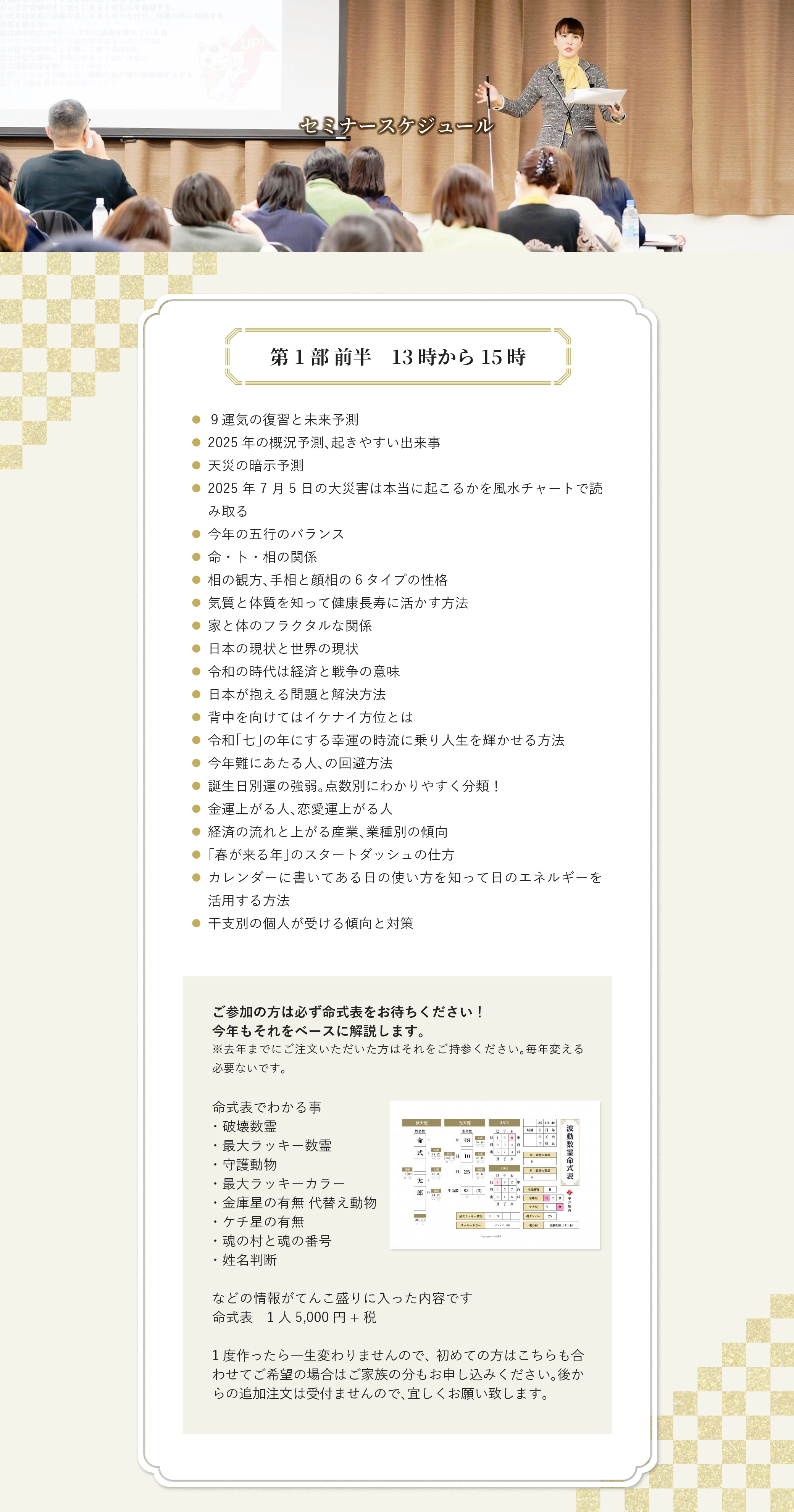 セミナースケジュール 第1部 前半　13時から15時 ９運気の復習と未来予測 2025年の概況予測、起きやすい出来事 天災の暗示予測 2025年7月5日の大災害は本当に起こるかを風水チャートで読み取る 今年の五行のバランス 命・卜・相の関係 相の観方、手相と顔相の６タイプの性格 気質と体質を知って健康長寿に活かす方法 家と体のフラクタルな関係 日本の現状と世界の現状 令和の時代は経済と戦争の意味 日本が抱える問題と解決方法 背中を向けてはイケナイ方位とは 令和「七」の年にする幸運の時流に乗り人生を輝かせる方法 今年難にあたる人、の回避方法 誕生日別運の強弱。点数別にわかりやすく分類！ 金運上がる人、恋愛運上がる人 経済の流れと上がる産業、業種別の傾向 「春が来る年」のスタートダッシュの仕方 カレンダーに書いてある日の使い方を知って日のエネルギーを活用する方法 干支別の個人が受ける傾向と対策 ご参加の方は必ず命式表をお待ちください！ 今年もそれをベースに解説します。 ※去年までにご注文いただいた方はそれをご持参ください。毎年変える必要ないです。 命式表でわかる事 ・破壊数霊 ・最大ラッキー数霊 ・守護動物 ・最大ラッキーカラー ・金庫星の有無 代替え動物 ・ケチ星の有無 ・魂の村と魂の番号 ・姓名判断 などの情報がてんこ盛りに入った内容です 命式表　1人5,000円+税 1度作ったら一生変わりませんので、初めての方はこちらも合わせてご希望の場合はご家族の分もお申し込みください。後からの追加注文は受付ませんので、宜しくお願い致します。