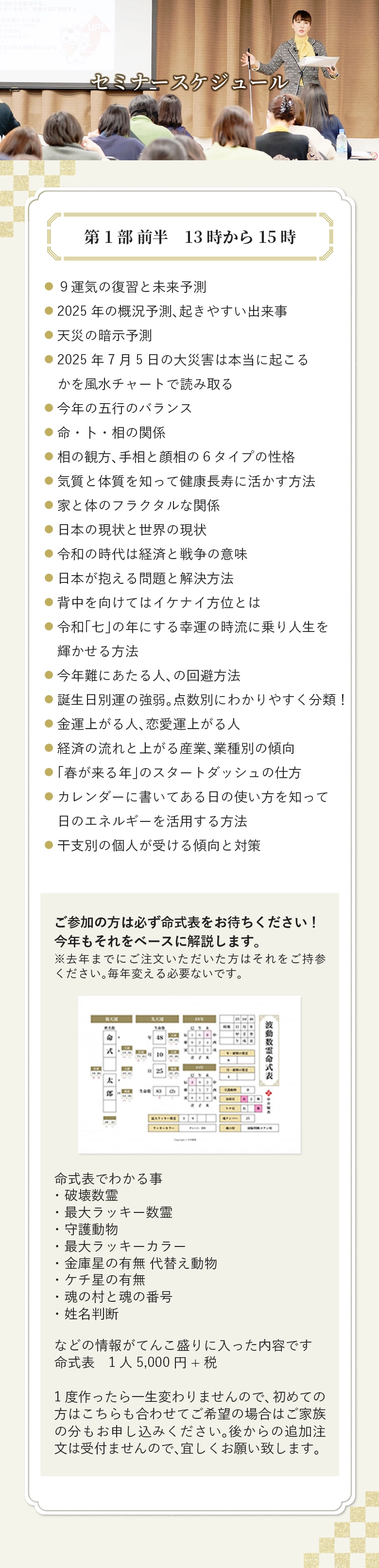 セミナースケジュール 第1部 前半　13時から15時 ９運気の復習と未来予測 2025年の概況予測、起きやすい出来事 天災の暗示予測 2025年7月5日の大災害は本当に起こるかを風水チャートで読み取る 今年の五行のバランス 命・卜・相の関係 相の観方、手相と顔相の６タイプの性格 気質と体質を知って健康長寿に活かす方法 家と体のフラクタルな関係 日本の現状と世界の現状 令和の時代は経済と戦争の意味 日本が抱える問題と解決方法 背中を向けてはイケナイ方位とは 令和「七」の年にする幸運の時流に乗り人生を輝かせる方法 今年難にあたる人、の回避方法 誕生日別運の強弱。点数別にわかりやすく分類！ 金運上がる人、恋愛運上がる人 経済の流れと上がる産業、業種別の傾向 「春が来る年」のスタートダッシュの仕方 カレンダーに書いてある日の使い方を知って日のエネルギーを活用する方法 干支別の個人が受ける傾向と対策 ご参加の方は必ず命式表をお待ちください！ 今年もそれをベースに解説します。 ※去年までにご注文いただいた方はそれをご持参ください。毎年変える必要ないです。 命式表でわかる事 ・破壊数霊 ・最大ラッキー数霊 ・守護動物 ・最大ラッキーカラー ・金庫星の有無 代替え動物 ・ケチ星の有無 ・魂の村と魂の番号 ・姓名判断 などの情報がてんこ盛りに入った内容です 命式表　1人5,000円+税 1度作ったら一生変わりませんので、初めての方はこちらも合わせてご希望の場合はご家族の分もお申し込みください。後からの追加注文は受付ませんので、宜しくお願い致します。