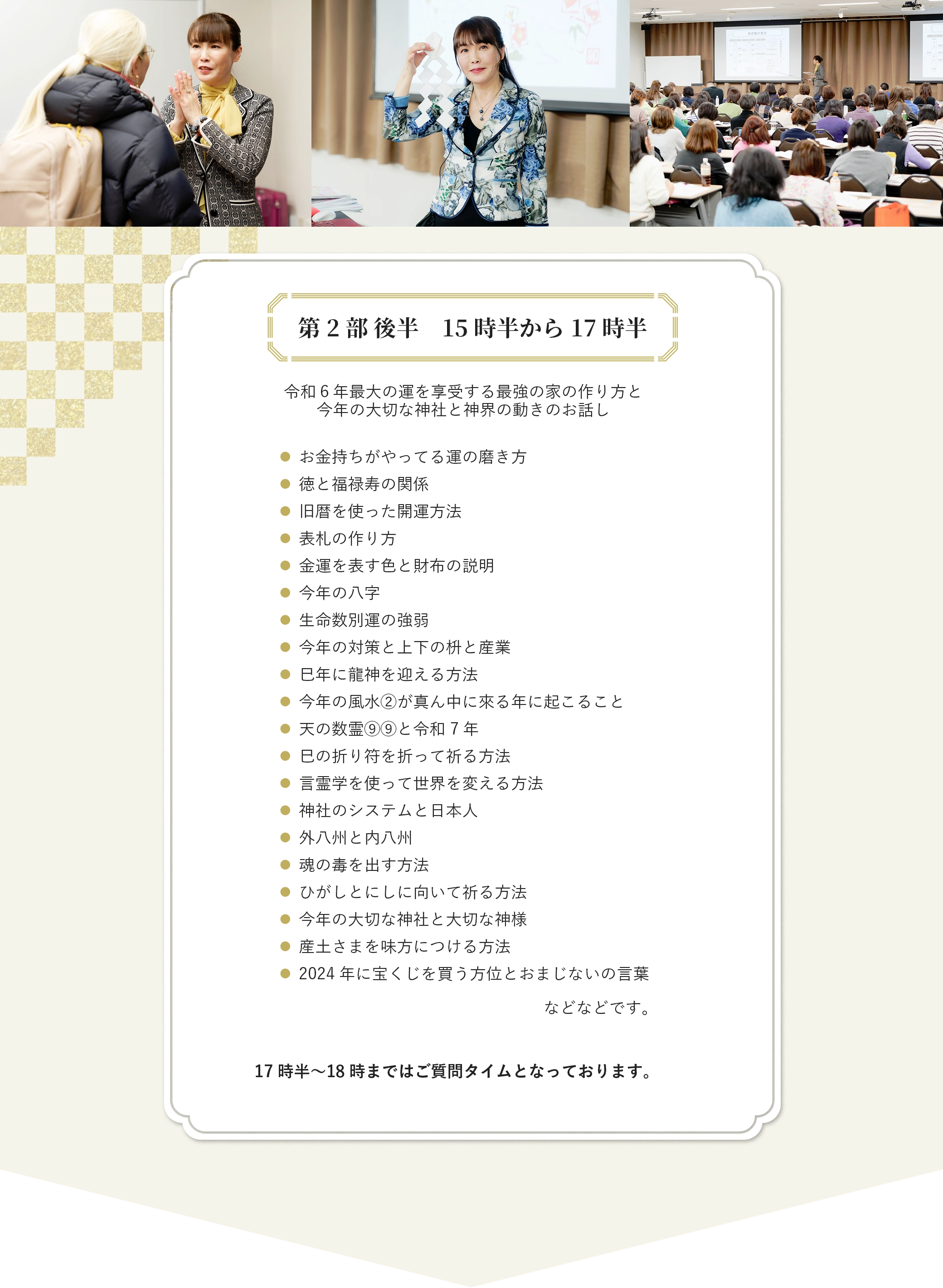 第2部 後半　15時半から17時半 令和６年最大の運を享受する最強の家の作り方と 今年の大切な神社と神界の動きのお話し お金持ちがやってる運の磨き方 徳と福禄寿の関係 旧暦を使った開運方法 表札の作り方 金運を表す色と財布の説明 今年の八字 生命数別運の強弱 今年の対策と上下の枡と産業 巳年に龍神を迎える方法 今年の風水②が真ん中に來る年に起こること 天の数霊⑨⑨と令和7年 巳の折り符を折って祈る方法 言霊学を使って世界を変える方法 神社のシステムと日本人 外八州と内八州 魂の毒を出す方法 ひがしとにしに向いて祈る方法 今年の大切な神社と大切な神様 産土さまを味方につける方法 2024年に宝くじを買う方位とおまじないの言葉 などなどです。 17時半〜18時まではご質問タイムとなっております。