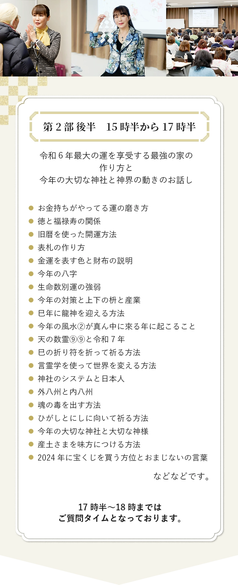 第2部 後半　15時半から17時半 令和６年最大の運を享受する最強の家の作り方と 今年の大切な神社と神界の動きのお話し お金持ちがやってる運の磨き方 徳と福禄寿の関係 旧暦を使った開運方法 表札の作り方 金運を表す色と財布の説明 今年の八字 生命数別運の強弱 今年の対策と上下の枡と産業 巳年に龍神を迎える方法 今年の風水②が真ん中に來る年に起こること 天の数霊⑨⑨と令和7年 巳の折り符を折って祈る方法 言霊学を使って世界を変える方法 神社のシステムと日本人 外八州と内八州 魂の毒を出す方法 ひがしとにしに向いて祈る方法 今年の大切な神社と大切な神様 産土さまを味方につける方法 2024年に宝くじを買う方位とおまじないの言葉 などなどです。 17時半〜18時まではご質問タイムとなっております。