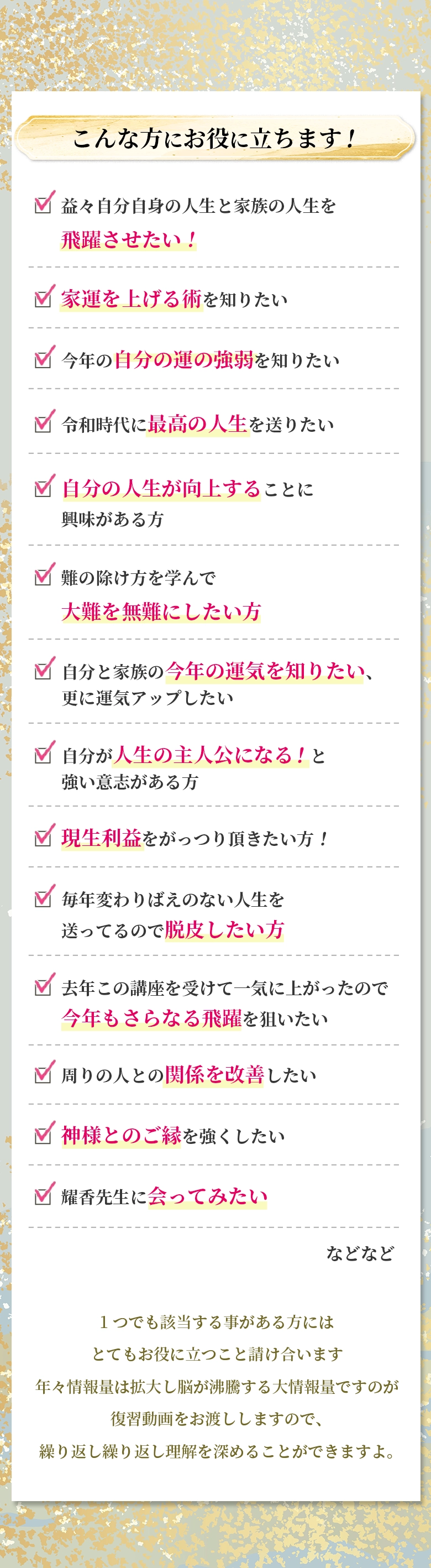 こんな方にお役に立ちます! 益々自分自身の人生と家族の人生を飛躍させたい! 家運を上げる術を知りたい 今年の自分の運の強弱を知りたい 令和時代に最高の人生を送りたい 自分の人生が向上することに興味がある方 難の除け方を学んで大難を無難にしたい方 自分と家族の今年の運気を知りたい、更に運気アップしたい 自分が人生の主人公になる！と強い意志がある方 現生利益をがっつり頂きたい方！ 毎年変わりばえのない人生を送ってるので脱皮したい方 去年この講座を受けて一気に上がったので今年もさらなる飛躍を狙いたい 周りの人との関係を改善したい 神様とのご縁を強くしたい 耀香先生に会ってみたい などなど 1つでも該当する事がある方にはとてもお役に立つこと請け合います 年々情報量は拡大し脳が沸騰する大情報量ですのが 復習動画をお渡ししますので、 繰り返し繰り返し理解を深めることができますよ。